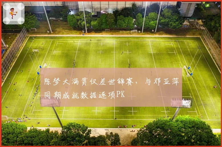 陈梦大满贯仅差世锦赛,与邓亚萍同期成就数据逐项PK