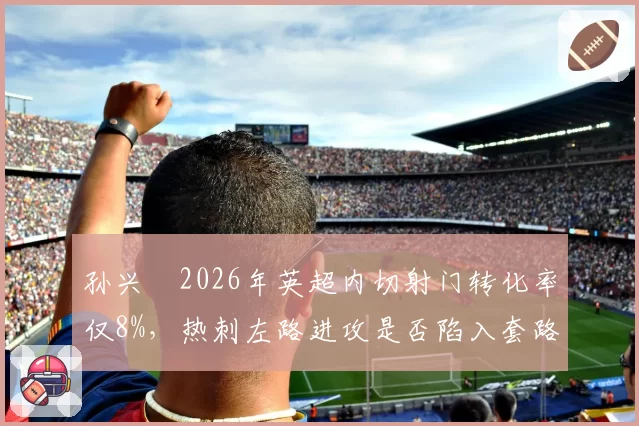 孙兴慜2026年英超内切射门转化率仅8%，热刺左路进攻是否陷入套路化困局？