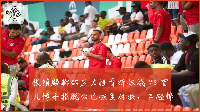 张镇麟脚部应力性骨折休战 vs 曾凡博手指脱臼已恢复对抗，年轻锋线复出策略分化