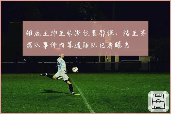 雄鹿主帅里弗斯位置暂保,格里芬离队事件内幕遭随队记者曝光