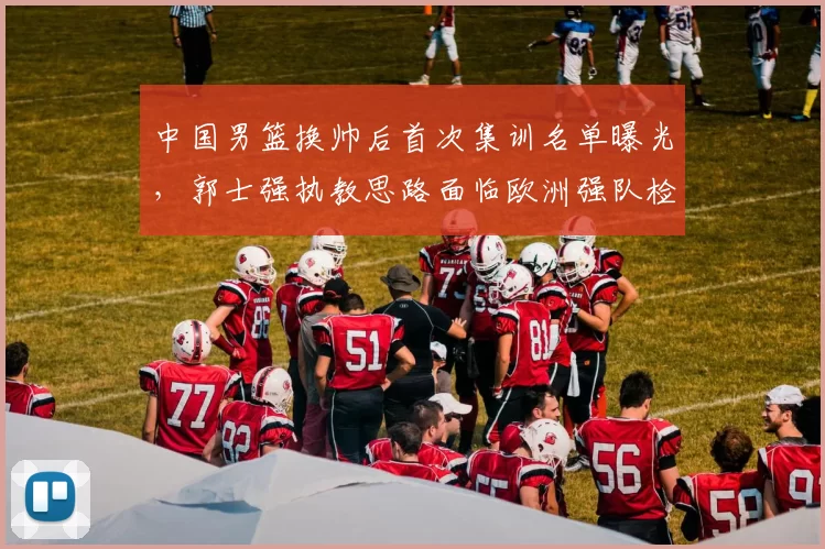 中国男篮换帅后首次集训名单曝光,郭士强执教思路面临欧洲强队检验