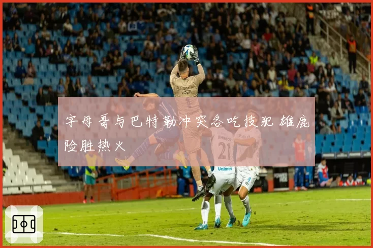 字母哥与巴特勒冲突各吃技犯 雄鹿险胜热火