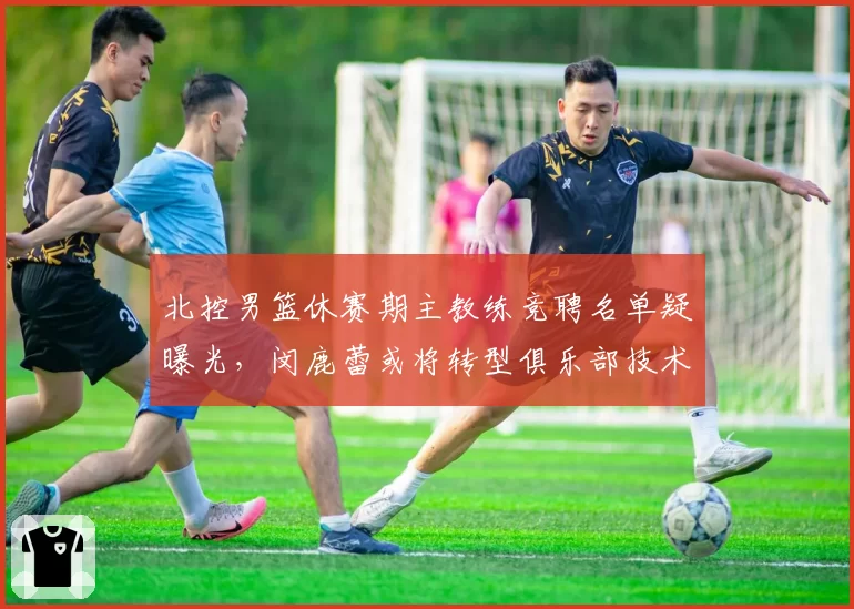 北控男篮休赛期主教练竞聘名单疑曝光，闵鹿蕾或将转型俱乐部技术顾问
