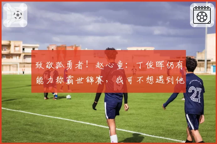 致敬孤勇者！赵心童：丁俊晖仍有能力称霸世锦赛，我可不想遇到他