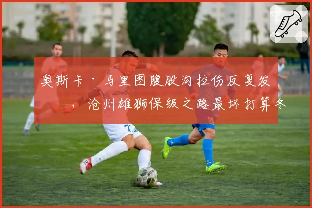 奥斯卡·马里图腹股沟拉伤反复发作，沧州雄狮保级之路最坏打算冬窗换枪