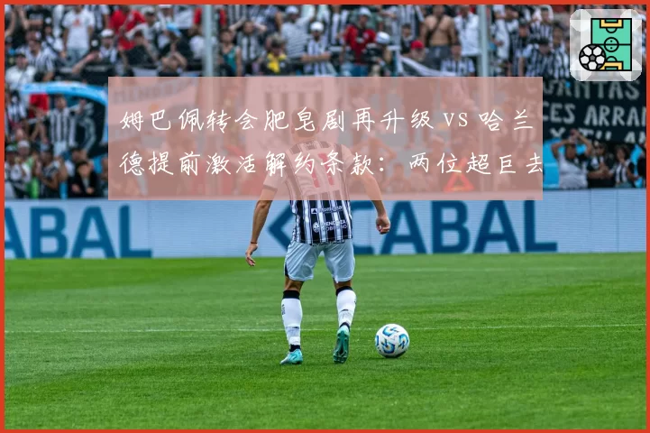 姆巴佩转会肥皂剧再升级 vs 哈兰德提前激活解约条款:两位超巨去留策略大不同