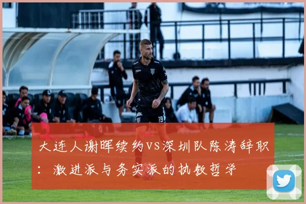 大连人谢晖续约vs深圳队陈涛辞职：激进派与务实派的执教哲学