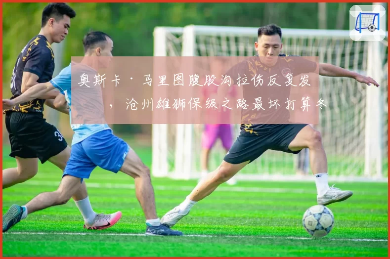 奥斯卡·马里图腹股沟拉伤反复发作,沧州雄狮保级之路最坏打算冬窗换枪