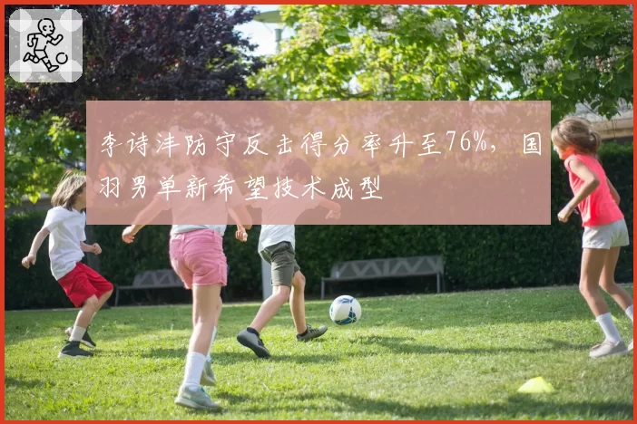 李诗沣防守反击得分率升至76%，国羽男单新希望技术成型
