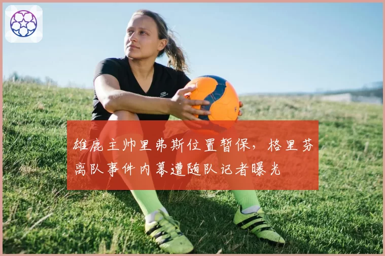 雄鹿主帅里弗斯位置暂保,格里芬离队事件内幕遭随队记者曝光