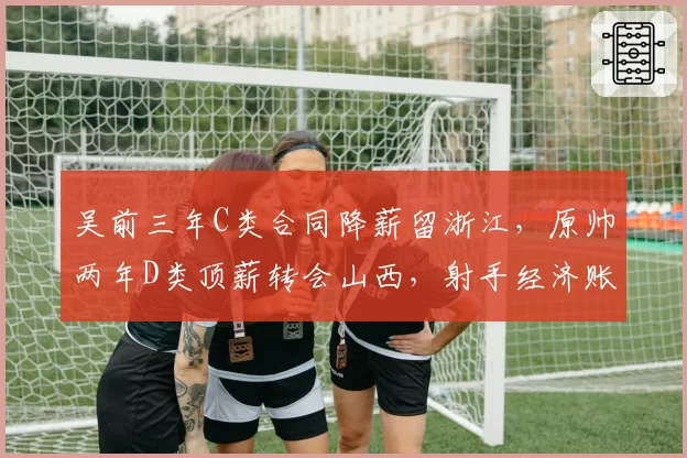 吴前三年C类合同降薪留浙江，原帅两年D类顶薪转会山西，射手经济账截然不同