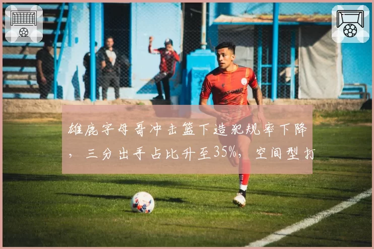 雄鹿字母哥冲击篮下造犯规率下降，三分出手占比升至35%，空间型打法能否持续？