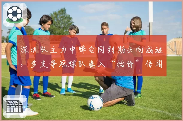 深圳队主力中锋合同到期去向成谜，多支争冠球队卷入“抬价”传闻