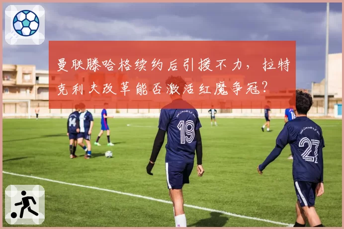 曼联滕哈格续约后引援不力，拉特克利夫改革能否激活红魔争冠？