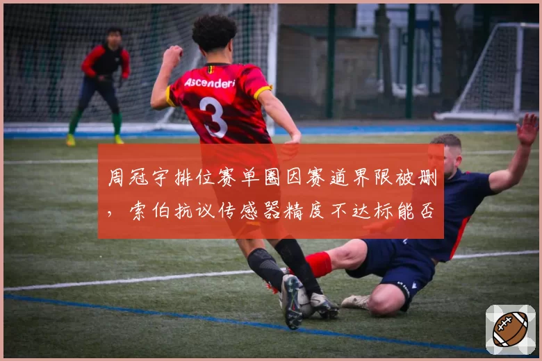 周冠宇排位赛单圈因赛道界限被删，索伯抗议传感器精度不达标能否翻案？