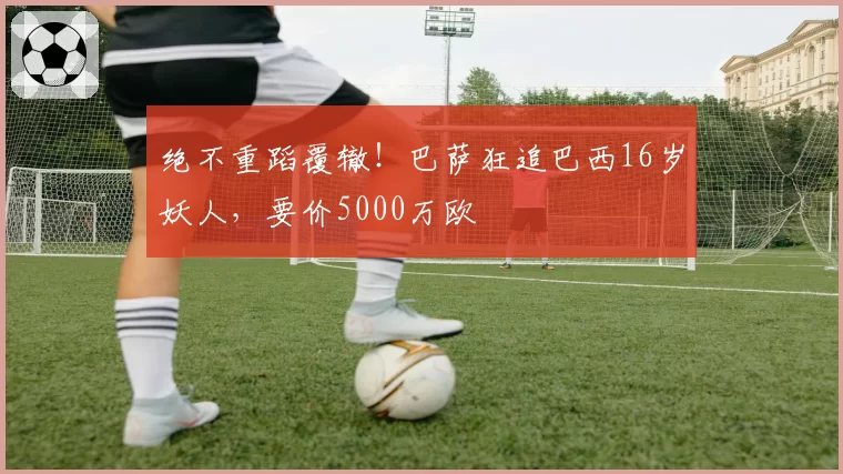 绝不重蹈覆辙！巴萨狂追巴西16岁妖人，要价5000万欧