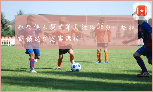 独行侠东契奇单月场均38分，达拉斯锁定季后赛席位