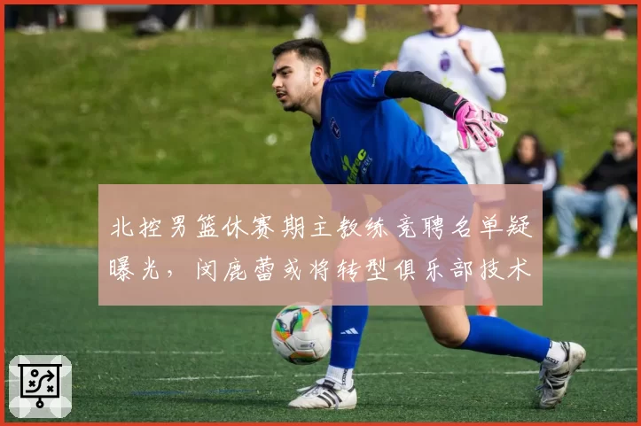 北控男篮休赛期主教练竞聘名单疑曝光，闵鹿蕾或将转型俱乐部技术顾问