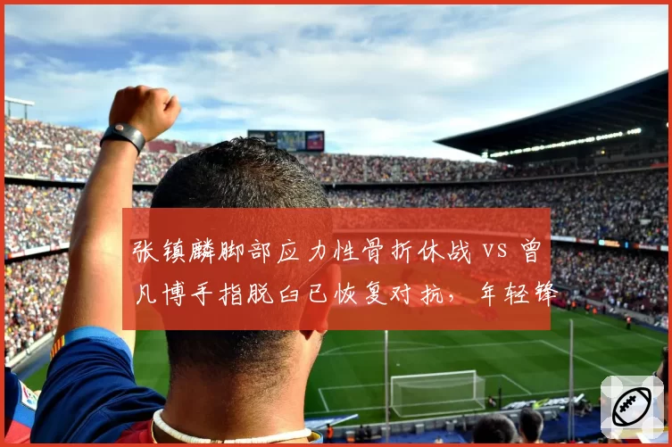 张镇麟脚部应力性骨折休战 vs 曾凡博手指脱臼已恢复对抗，年轻锋线复出策略分化