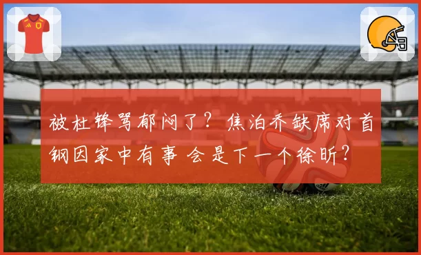 被杜锋骂郁闷了?焦泊乔缺席对首钢因家中有事 会是下一个徐昕?