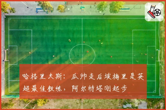 哈格里夫斯:瓜帅走后埃梅里是英超最佳教练,阿尔特塔刚起步
