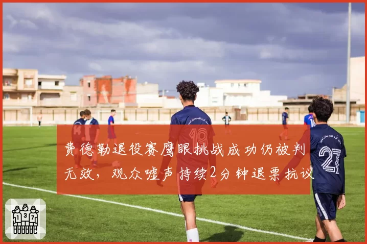 费德勒退役赛鹰眼挑战成功仍被判无效，观众嘘声持续2分钟退票抗议