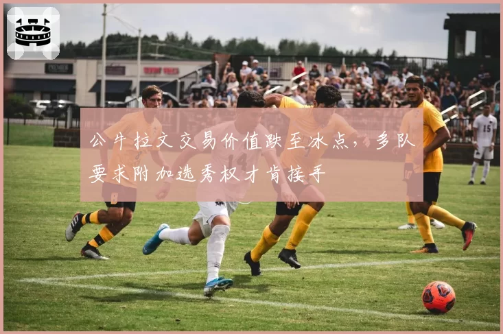 公牛拉文交易价值跌至冰点，多队要求附加选秀权才肯接手