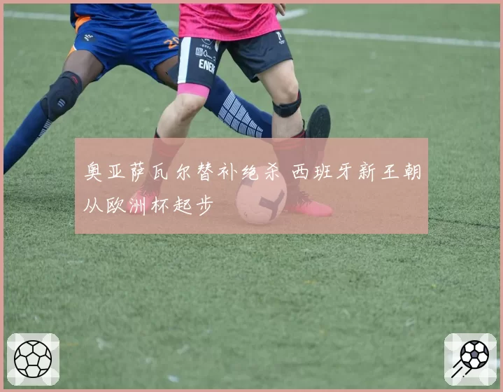奥亚萨瓦尔替补绝杀 西班牙新王朝从欧洲杯起步