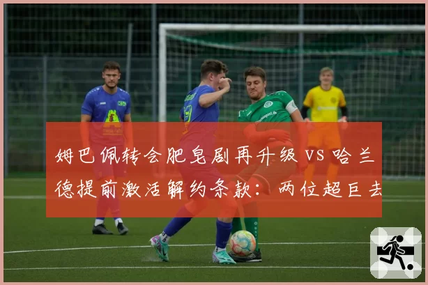 姆巴佩转会肥皂剧再升级 vs 哈兰德提前激活解约条款:两位超巨去留策略大不同