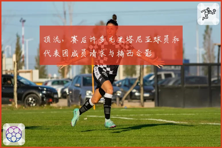 顶流，赛后许多毛里塔尼亚球员和代表团成员请求与梅西合影