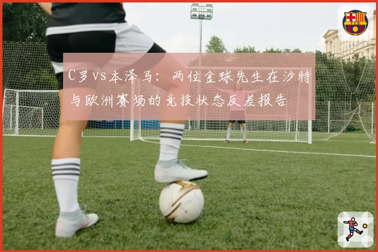 C罗vs本泽马：两位金球先生在沙特与欧洲赛场的竞技状态反差报告