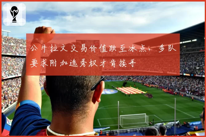 公牛拉文交易价值跌至冰点，多队要求附加选秀权才肯接手