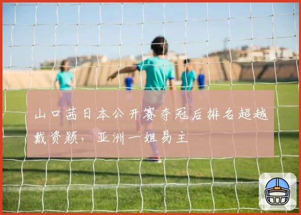 山口茜日本公开赛夺冠后排名超越戴资颖，亚洲一姐易主