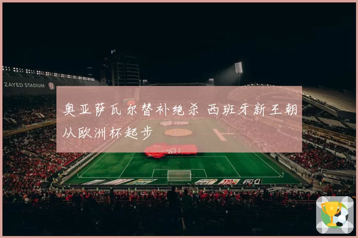 奥亚萨瓦尔替补绝杀 西班牙新王朝从欧洲杯起步