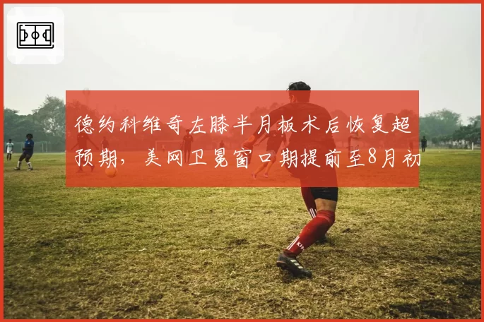 德约科维奇左膝半月板术后恢复超预期，美网卫冕窗口期提前至8月初