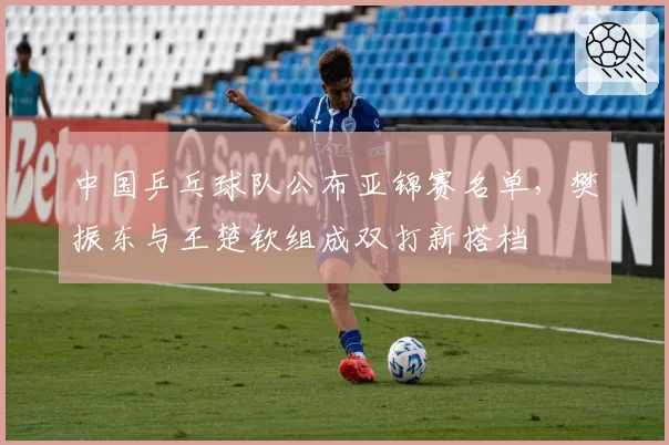 中国乒乓球队公布亚锦赛名单,樊振东与王楚钦组成双打新搭档