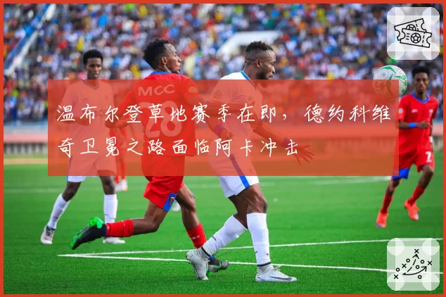 温布尔登草地赛季在即,德约科维奇卫冕之路面临阿卡冲击