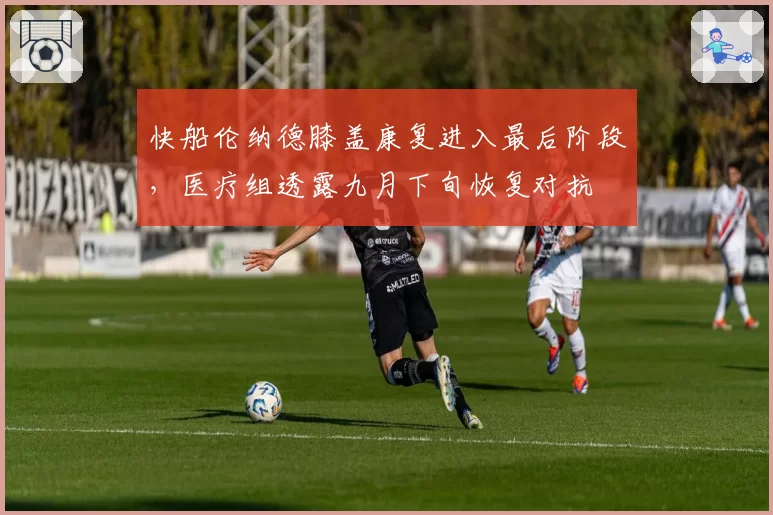 快船伦纳德膝盖康复进入最后阶段,医疗组透露九月下旬恢复对抗