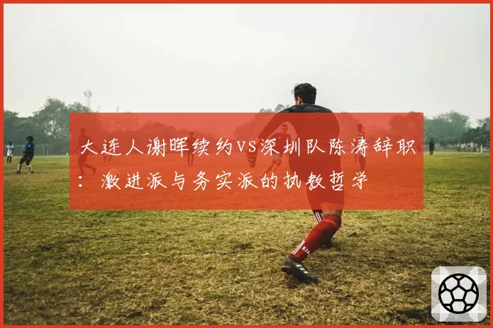 大连人谢晖续约vs深圳队陈涛辞职：激进派与务实派的执教哲学