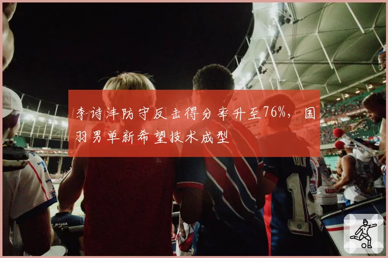 李诗沣防守反击得分率升至76%，国羽男单新希望技术成型