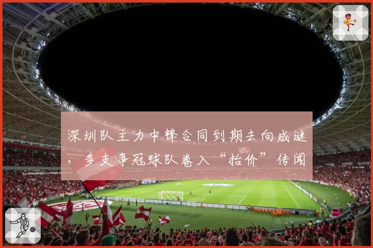 深圳队主力中锋合同到期去向成谜，多支争冠球队卷入“抬价”传闻