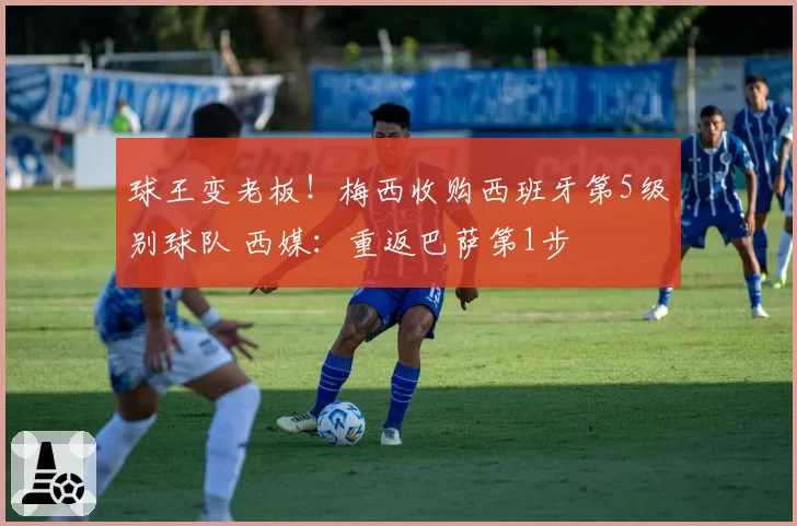 球王变老板！梅西收购西班牙第5级别球队 西媒：重返巴萨第1步