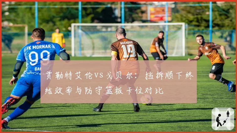 贾勒特艾伦vs戈贝尔：挡拆顺下终结效率与防守篮板卡位对比