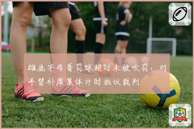 雄鹿字母哥罚球超时未被吹罚，对手替补席集体计时抗议裁判