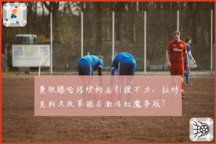 曼联滕哈格续约后引援不力，拉特克利夫改革能否激活红魔争冠？