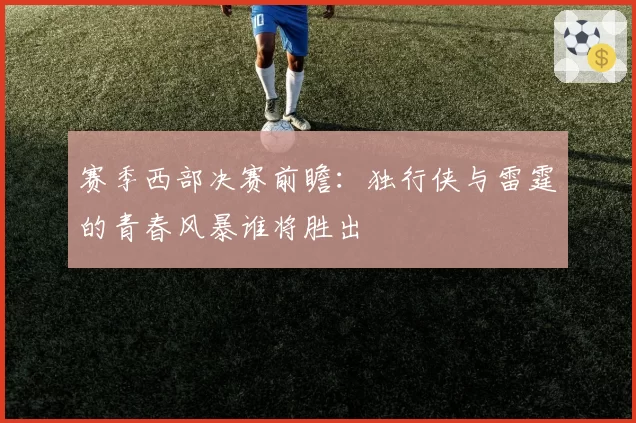 赛季西部决赛前瞻:独行侠与雷霆的青春风暴谁将胜出