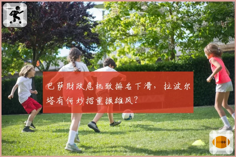 巴萨财政危机致排名下滑，拉波尔塔有何妙招重振雄风？