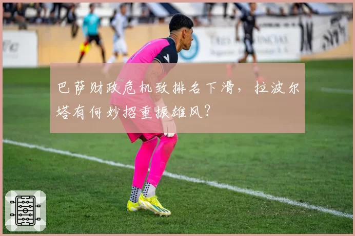 巴萨财政危机致排名下滑，拉波尔塔有何妙招重振雄风？