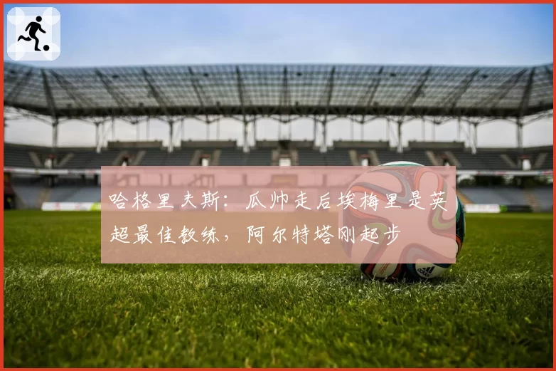 哈格里夫斯:瓜帅走后埃梅里是英超最佳教练,阿尔特塔刚起步
