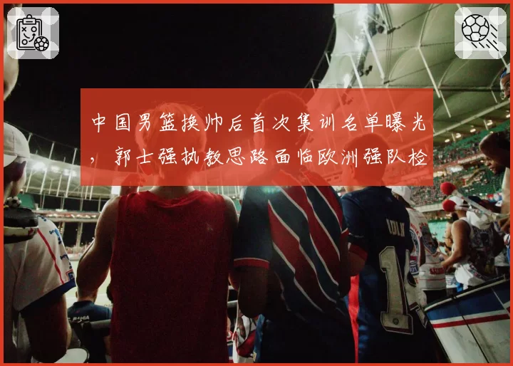 中国男篮换帅后首次集训名单曝光,郭士强执教思路面临欧洲强队检验